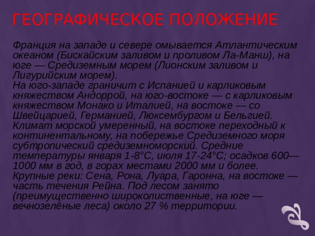 ГЕОГРАФИЧЕСКОЕ ПОЛОЖЕНИЕ Франция на западе и севере омывается Атлантическим океаном (Бискайским заливом и проливом Ла-Манш), на юге — Средиземным морем (Лионским заливом и Лигурийским морем). На юго-западе граничит с Испанией и карликовым княжеством Андоррой, на юго-востоке — с карликовым княжеством Монако и Италией, на востоке — со Швейцарией, Германией, Люксембургом и Бельгией. Климат морской умеренный, на востоке переходный к континентальному, на побережье Средиземного моря субтропический средиземноморский. Средние температуры января 1-8°C, июля 17-24°C; осадков 600—1000 мм в год, в горах местами 2000 мм и более. Крупные реки: Сена, Рона, Луара, Гаронна, на востоке — часть течения Рейна. Под лесом занято (преимущественно широколиственные, на юге — вечнозелёные леса) около 27 % территории. 