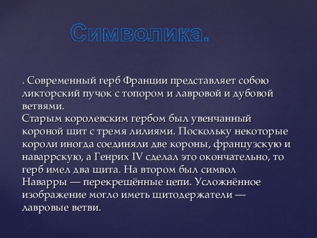 . Современный герб Франции представляет собою ликторский пучок с топором и лавровой и дубовой ветвями.  Старым королевским гербом был увенчанный короной щит с тремя лилиями. Поскольку некоторые короли иногда соединяли две короны, французскую и наваррскую, а Генрих IV сделал это окончательно, то герб имел два щита. На втором был символ Наварры — перекрещённые цепи. Усложнённое изображение могло иметь щитодержатели — лавровые ветви. 