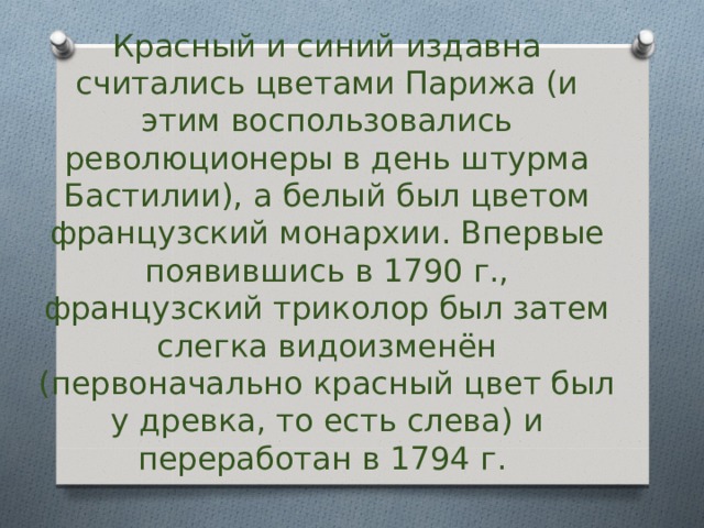Красный и синий издавна считались цветами Парижа (и этим воспользовались революционеры в день штурма Бастилии), а белый был цветом французский монархии. Впервые появившись в 1790 г., французский триколор был затем слегка видоизменён (первоначально красный цвет был у древка, то есть слева) и переработан в 1794 г. 