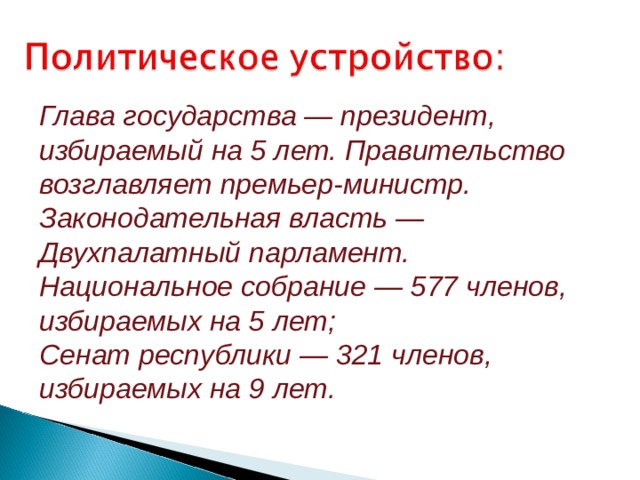 Глава государства — президент, избираемый на 5 лет. Правительство возглавляет премьер-министр. Законодательная власть — Двухпалатный парламент. Национальное собрание — 577 членов, избираемых на 5 лет; Сенат республики — 321 членов, избираемых на 9 лет. 