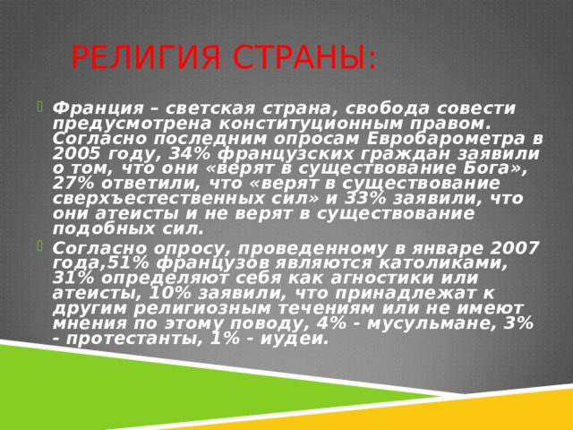 РЕЛИГИЯ СТРАНЫ:   Франция – светская страна, свобода совести предусмотрена конституционным правом. Согласно последним опросам Евробарометра в 2005 году, 34% французских граждан заявили о том, что они «верят в существование Бога», 27% ответили, что «верят в существование сверхъестественных сил» и 33% заявили, что они атеисты и не верят в существование подобных сил. Согласно опросу, проведенному в январе 2007 года,51% французов являются католиками, 31% определяют себя как агностики или атеисты, 10% заявили, что принадлежат к другим религиозным течениям или не имеют мнения по этому поводу, 4% - мусульмане, 3% - протестанты, 1% - иудеи.   