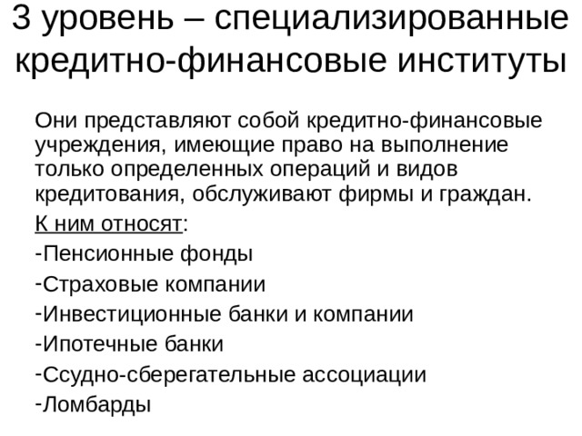 3 уровень – специализированные кредитно-финансовые институты Они представляют собой кредитно-финансовые учреждения, имеющие право на выполнение только определенных операций и видов кредитования, обслуживают фирмы и граждан. К ним относят : Пенсионные фонды Страховые компании Инвестиционные банки и компании Ипотечные банки Ссудно-сберегательные ассоциации Ломбарды 