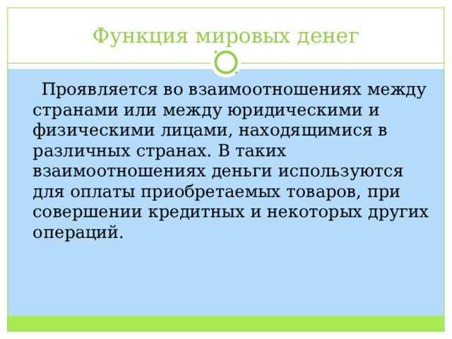 Функция мировых денег  Проявляется во взаимоотношениях между странами или между юридическими и физическими лицами, находящимися в различных странах. В таких взаимоотношениях деньги используются для оплаты приобретаемых товаров, при совершении кредитных и некоторых других операций. 
