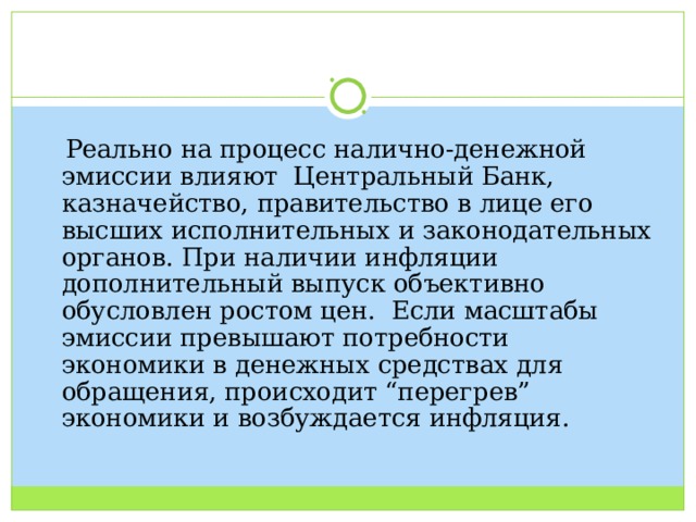  Реально на процесс налично-денежной эмиссии влияют Центральный Банк, казначейство, правительство в лице его высших исполнительных и законодательных органов. При наличии инфляции дополнительный выпуск объективно обусловлен ростом цен. Если масштабы эмиссии превышают потребности экономики в денежных средствах для обращения, происходит “перегрев” экономики и возбуждается инфляция. 