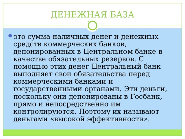 ДЕНЕЖНАЯ БАЗА это сумма наличных денег и денежных средств коммерческих банков, депонированных в Центральном банке в качестве обязательных резервов. С помощью этих денег Центральный банк выполняет свои обязательства перед коммерческими банками и государственными органами. Эти деньги, поскольку они депонированы в Госбанк, прямо и непосредственно им контролируются. Поэтому их называют деньгами «высокой эффективности». 
