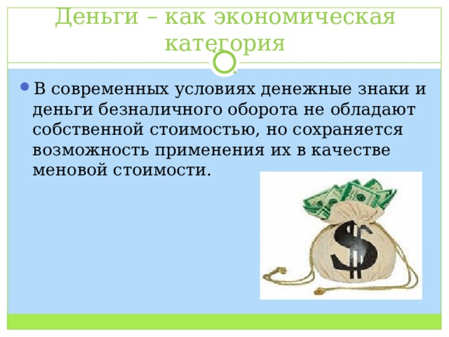 Деньги – как экономическая категория В современных условиях денежные знаки и деньги безналичного оборота не обладают собственной стоимостью, но сохраняется возможность применения их в качестве меновой стоимости. 