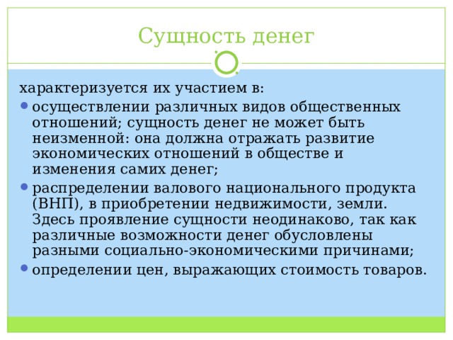Сущность денег характеризуется их участием в: осуществлении различных видов общественных отношений; сущность денег не может быть неизменной: она должна отражать развитие экономических отношений в обществе и изменения самих денег; распределении валового национального продукта (ВНП), в приобретении недвижимости, земли. Здесь проявление сущности неодинаково, так как различные возможности денег обусловлены разными социально-экономическими причинами; определении цен, выражающих стоимость товаров. 