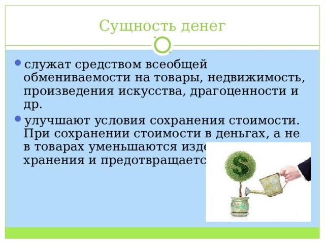 Сущность денег служат средством всеобщей обмениваемости на товары, недвижимость, произведения искусства, драгоценности и др. улучшают условия сохранения стоимости. При сохранении стоимости в деньгах, а не в товарах уменьшаются издержки хранения и предотвращается порча. 