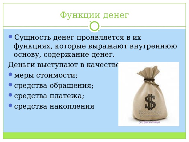 Функции денег Сущность денег проявляется в их функциях, которые выражают внутреннюю основу, содержание денег. Деньги выступают в качестве: меры стоимости; средства обращения; средства платежа; средства накопления 