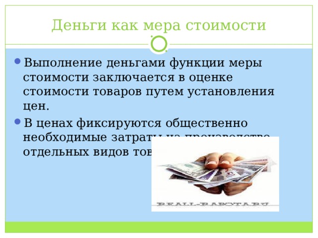Деньги как мера стоимости Выполнение деньгами функции меры стоимости заключается в оценке стоимости товаров путем установления цен. В ценах фиксируются общественно необходимые затраты на производство отдельных видов товаров. 