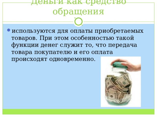 Деньги как средство обращения используются для оплаты приобретаемых товаров. При этом особенностью такой функции денег служит то, что передача товара покупателю и его оплата происходят одновременно. 