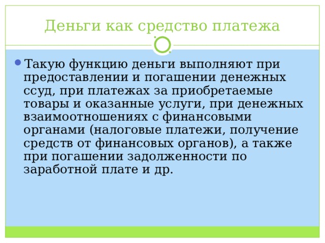 Деньги как средство платежа Такую функцию деньги выполняют при предоставлении и погашении денежных ссуд, при платежах за приобретаемые товары и оказанные услуги, при денежных взаимоотношениях с финансовыми органами (налоговые платежи, получение средств от финансовых органов), а также при погашении задолженности по заработной плате и др. 