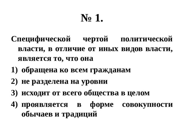 № 1. Специфической чертой политической власти, в отличие от иных видов власти, является то, что она обращена ко всем гражданам не разделена на уровни исходит от всего общества в целом проявляется в форме совокупности обычаев и традиций 