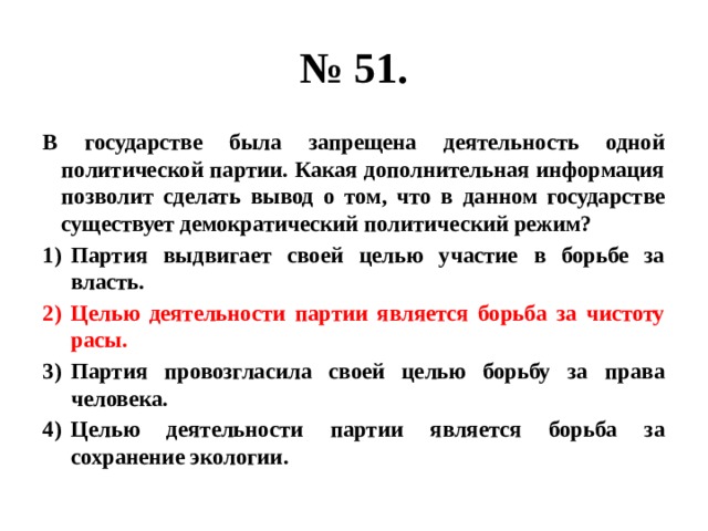 № 51. В государстве была запрещена деятельность одной политической партии. Какая дополнительная информация позволит сделать вывод о том, что в данном государстве существует демократический политический режим? Партия выдвигает своей целью участие в борьбе за власть. Целью деятельности партии является борьба за чистоту расы. Партия провозгласила своей целью борьбу за права человека. Целью деятельности партии является борьба за сохранение экологии. 