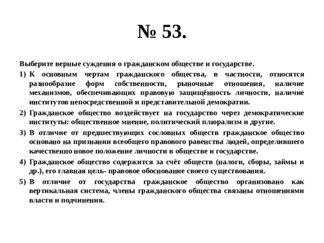 № 53. Выберите верные суждения о гражданском обществе и государстве. К основным чертам гражданского общества, в частности, относятся разнообразие форм собственности, рыночные отношения, наличие механизмов, обеспечивающих правовую защищённость личности, наличие институтов непосредственной и представительной демократии. Гражданское общество воздействует на государство через демократические институты: общественное мнение, политический плюрализм и другие. В отличие от предшествующих сословных обществ гражданское общество основано на признании всеобщего правового равенства людей, определившего качественно новое положение личности в обществе и государстве. Гражданское общество содержится за счёт обществ (налоги, сборы, займы и др.), его главная цель- правовое обоснование своего существования. В отличие от государства гражданское общество организовано как вертикальная система, члены гражданского общества связаны отношениями власти и подчинения. 