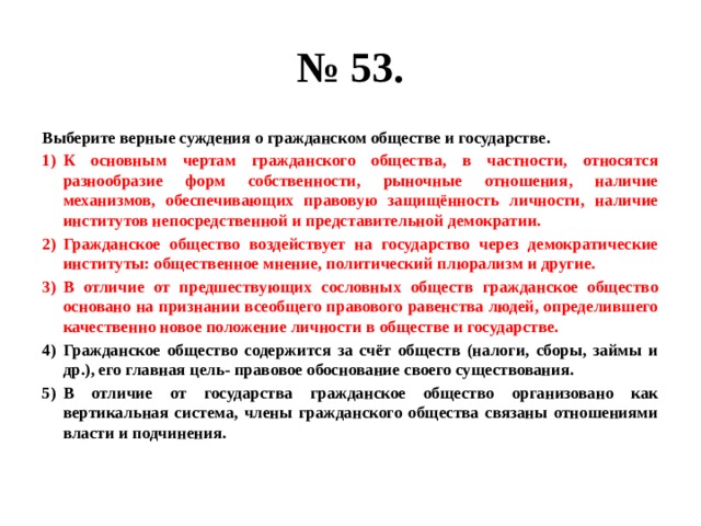 № 53. Выберите верные суждения о гражданском обществе и государстве. К основным чертам гражданского общества, в частности, относятся разнообразие форм собственности, рыночные отношения, наличие механизмов, обеспечивающих правовую защищённость личности, наличие институтов непосредственной и представительной демократии. Гражданское общество воздействует на государство через демократические институты: общественное мнение, политический плюрализм и другие. В отличие от предшествующих сословных обществ гражданское общество основано на признании всеобщего правового равенства людей, определившего качественно новое положение личности в обществе и государстве. Гражданское общество содержится за счёт обществ (налоги, сборы, займы и др.), его главная цель- правовое обоснование своего существования. В отличие от государства гражданское общество организовано как вертикальная система, члены гражданского общества связаны отношениями власти и подчинения. 