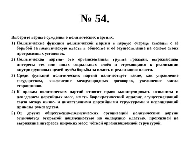 № 54. Выберите верные суждения о политических партиях. Политические функции политической партии в первую очередь связаны с её борьбой за политическую власть в обществе и её осуществление на основе своих программных установок. Политическая партия- это организованная группа граждан, выражающая интересы тех или иных социальных слоёв и стремящаяся к реализации внутригрупповых целей путём борьбы за власть и реализацию власти. Среди функций политических партий наличествует такие, как управление государством, заключение международных договоров, увеличение числа сторонников. К правам политических партий относят право манипулировать сознанием и поведением партийных масс, иметь бюрократический аппарат, осуществляющий связи между выше- и нижестоящими партийными структурами и исполняющий приказы руководства. От других общественно-политических организаций политические партии отличаются открытой нацеленностью на овладению властью, претензией на выражение интересов широких масс; чёткой организационной структурой. 