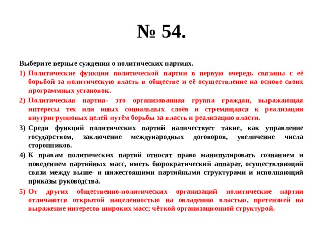 № 54. Выберите верные суждения о политических партиях. Политические функции политической партии в первую очередь связаны с её борьбой за политическую власть в обществе и её осуществление на основе своих программных установок. Политическая партия- это организованная группа граждан, выражающая интересы тех или иных социальных слоёв и стремящаяся к реализации внутригрупповых целей путём борьбы за власть и реализацию власти. Среди функций политических партий наличествует такие, как управление государством, заключение международных договоров, увеличение числа сторонников. К правам политических партий относят право манипулировать сознанием и поведением партийных масс, иметь бюрократический аппарат, осуществляющий связи между выше- и нижестоящими партийными структурами и исполняющий приказы руководства. От других общественно-политических организаций политические партии отличаются открытой нацеленностью на овладению властью, претензией на выражение интересов широких масс; чёткой организационной структурой. 