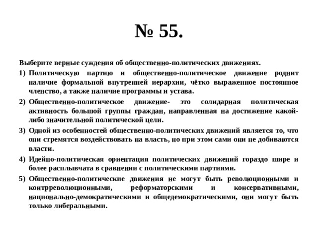 № 55. Выберите верные суждения об общественно-политических движениях. Политическую партию и общественно-политическое движение роднит наличие формальной внутренней иерархии, чётко выраженное постоянное членство, а также наличие программы и устава. Общественно-политическое движение- это солидарная политическая активность большой группы граждан, направленная на достижение какой-либо значительной политической цели. Одной из особенностей общественно-политических движений является то, что они стремятся воздействовать на власть, но при этом сами они не добиваются власти. Идейно-политическая ориентация политических движений гораздо шире и более расплывчата в сравнении с политическими партиями. Общественно-политические движения не могут быть революционными и контрреволюционными, реформаторскими и консервативными, национально-демократическими и общедемократическими, они могут быть только либеральными. 