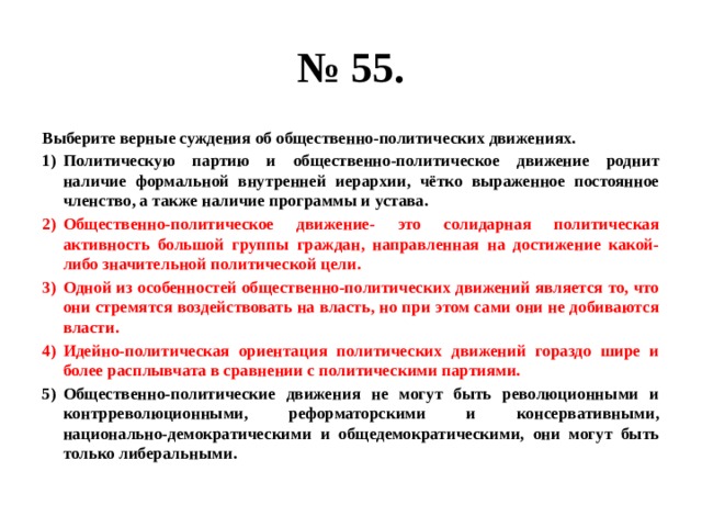 № 55. Выберите верные суждения об общественно-политических движениях. Политическую партию и общественно-политическое движение роднит наличие формальной внутренней иерархии, чётко выраженное постоянное членство, а также наличие программы и устава. Общественно-политическое движение- это солидарная политическая активность большой группы граждан, направленная на достижение какой-либо значительной политической цели. Одной из особенностей общественно-политических движений является то, что они стремятся воздействовать на власть, но при этом сами они не добиваются власти. Идейно-политическая ориентация политических движений гораздо шире и более расплывчата в сравнении с политическими партиями. Общественно-политические движения не могут быть революционными и контрреволюционными, реформаторскими и консервативными, национально-демократическими и общедемократическими, они могут быть только либеральными. 