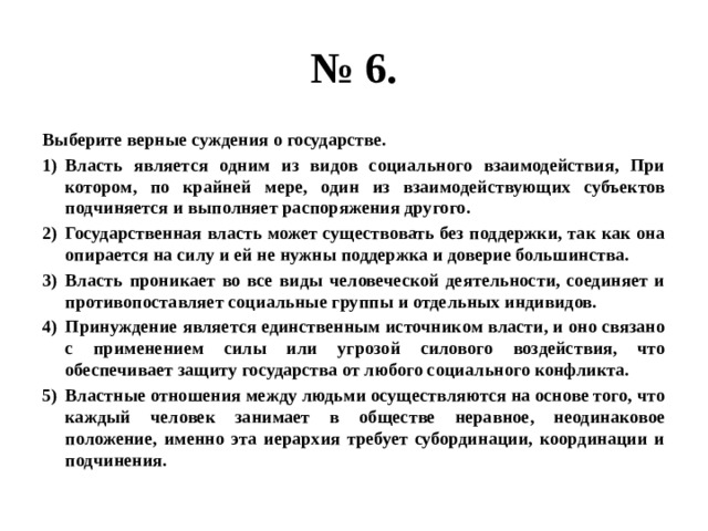 № 6. Выберите верные суждения о государстве. Власть является одним из видов социального взаимодействия, При котором, по крайней мере, один из взаимодействующих субъектов подчиняется и выполняет распоряжения другого. Государственная власть может существовать без поддержки, так как она опирается на силу и ей не нужны поддержка и доверие большинства. Власть проникает во все виды человеческой деятельности, соединяет и противопоставляет социальные группы и отдельных индивидов. Принуждение является единственным источником власти, и оно связано с применением силы или угрозой силового воздействия, что обеспечивает защиту государства от любого социального конфликта. Властные отношения между людьми осуществляются на основе того, что каждый человек занимает в обществе неравное, неодинаковое положение, именно эта иерархия требует субординации, координации и подчинения. 