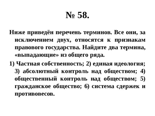 № 58. Ниже приведён перечень терминов. Все они, за исключением двух, относятся к признакам правового государства. Найдите два термина, «выпадающие» из общего ряда. 1) Частная собственность; 2) единая идеология; 3) абсолютный контроль над обществом; 4) общественный контроль над обществом; 5) гражданское общество; 6) система сдержек и противовесов. 