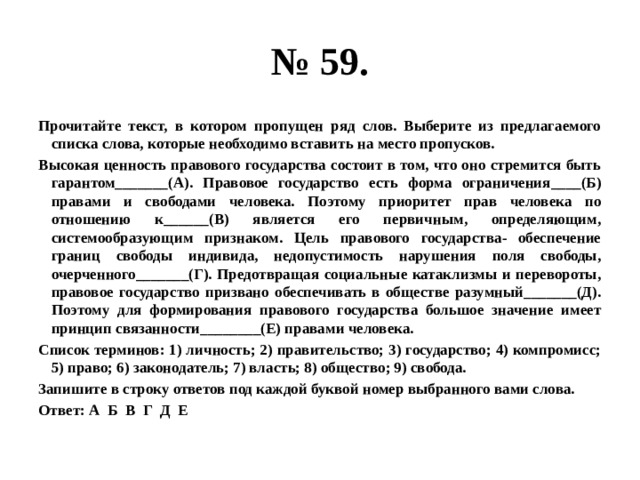 № 59. Прочитайте текст, в котором пропущен ряд слов. Выберите из предлагаемого списка слова, которые необходимо вставить на место пропусков. Высокая ценность правового государства состоит в том, что оно стремится быть гарантом_______(А). Правовое государство есть форма ограничения____(Б) правами и свободами человека. Поэтому приоритет прав человека по отношению к______(В) является его первичным, определяющим, системообразующим признаком. Цель правового государства- обеспечение границ свободы индивида, недопустимость нарушения поля свободы, очерченного_______(Г). Предотвращая социальные катаклизмы и перевороты, правовое государство призвано обеспечивать в обществе разумный_______(Д). Поэтому для формирования правового государства большое значение имеет принцип связанности________(Е) правами человека. Список терминов: 1) личность; 2) правительство; 3) государство; 4) компромисс; 5) право; 6) законодатель; 7) власть; 8) общество; 9) свобода. Запишите в строку ответов под каждой буквой номер выбранного вами слова. Ответ: А Б В Г Д Е 