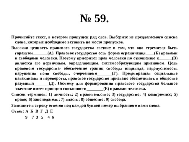 № 59. Прочитайте текст, в котором пропущен ряд слов. Выберите из предлагаемого списка слова, которые необходимо вставить на место пропусков. Высокая ценность правового государства состоит в том, что оно стремится быть гарантом_______(А). Правовое государство есть форма ограничения____(Б) правами и свободами человека. Поэтому приоритет прав человека по отношению к______(В) является его первичным, определяющим, системообразующим признаком. Цель правового государства- обеспечение границ свободы индивида, недопустимость нарушения поля свободы, очерченного_______(Г). Предотвращая социальные катаклизмы и перевороты, правовое государство призвано обеспечивать в обществе разумный_______(Д). Поэтому для формирования правового государства большое значение имеет принцип связанности________(Е) правами человека. Список терминов: 1) личность; 2) правительство; 3) государство; 4) компромисс; 5) право; 6) законодатель; 7) власть; 8) общество; 9) свобода. Запишите в строку ответов под каждой буквой номер выбранного вами слова. Ответ: А Б В Г Д Е  9 7 3 5 4 6 