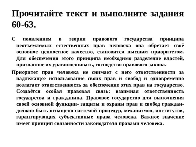 Прочитайте текст и выполните задания 60-63. С появлением в теории правового государства принципа неотъемлемых естественных прав человека она обретает своё основное ценностное качество, становится высшим приоритетом. Для обеспечения этого принципа необходимо разделение властей, призванное их уравновешивать, господство правового закона. Приоритет прав человека не снимает с него ответственности за надлежащее использование своих прав и свобод и одновременно возлагает ответственность за обеспечение этих прав на государство. Создаётся особая правовая связь: взаимная ответственность государства и гражданина. Правовое государство для выполнения своей основной функции- защиты и охраны прав и свобод граждан- должно быть оснащено системой процедур, механизмов, институтов, гарантирующих субъективные права человека. Важное значение имеет принцип связанности законодателя правами человека. 