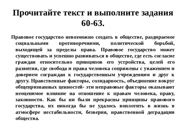 Прочитайте текст и выполните задания 60-63. Правовое государство невозможно создать в обществе, раздираемое социальными противоречиями, политической борьбой, выходящей за пределы права. Правовое государство может существовать и успешно развиваться в обществе, где есть согласие граждан относительно принципов его устройства, целей его развития, где свобода и права человека сопряжены с уважением и доверием сограждан к государственным учреждениям и друг к другу. Нравственные факторы, солидарность, объединение вокруг общепризнанных ценностей- эти неправовые факторы оказывают неоценимое влияние на отношение к правам человека, праву, законности. Как бы ни были прекрасны принципы правового государства, их никогда бы не удалось воплотить в жизнь в атмосфере нестабильности, безверия, нравственной деградации общества. 