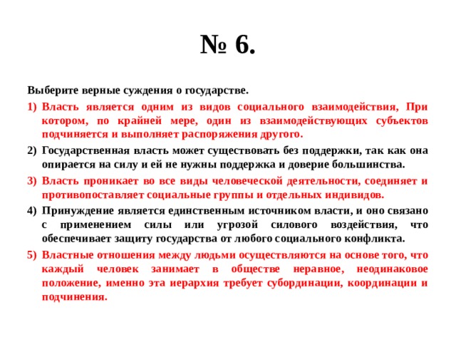 № 6. Выберите верные суждения о государстве. Власть является одним из видов социального взаимодействия, При котором, по крайней мере, один из взаимодействующих субъектов подчиняется и выполняет распоряжения другого. Государственная власть может существовать без поддержки, так как она опирается на силу и ей не нужны поддержка и доверие большинства. Власть проникает во все виды человеческой деятельности, соединяет и противопоставляет социальные группы и отдельных индивидов. Принуждение является единственным источником власти, и оно связано с применением силы или угрозой силового воздействия, что обеспечивает защиту государства от любого социального конфликта. Властные отношения между людьми осуществляются на основе того, что каждый человек занимает в обществе неравное, неодинаковое положение, именно эта иерархия требует субординации, координации и подчинения. 