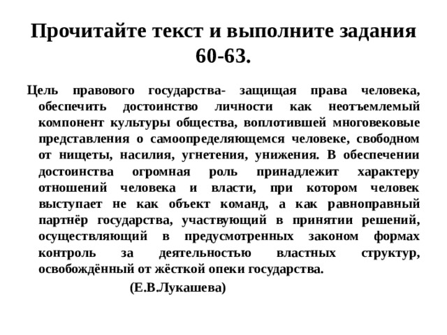 Прочитайте текст и выполните задания 60-63. Цель правового государства- защищая права человека, обеспечить достоинство личности как неотъемлемый компонент культуры общества, воплотившей многовековые представления о самоопределяющемся человеке, свободном от нищеты, насилия, угнетения, унижения. В обеспечении достоинства огромная роль принадлежит характеру отношений человека и власти, при котором человек выступает не как объект команд, а как равноправный партнёр государства, участвующий в принятии решений, осуществляющий в предусмотренных законом формах контроль за деятельностью властных структур, освобождённый от жёсткой опеки государства.  (Е.В.Лукашева) 