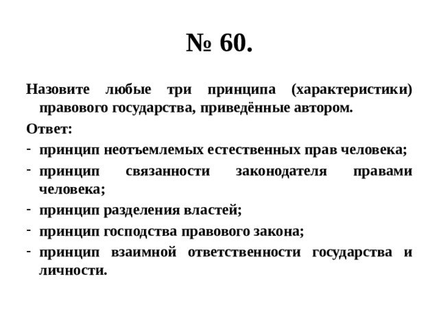 № 60. Назовите любые три принципа (характеристики) правового государства, приведённые автором. Ответ: принцип неотъемлемых естественных прав человека; принцип связанности законодателя правами человека; принцип разделения властей; принцип господства правового закона; принцип взаимной ответственности государства и личности. 