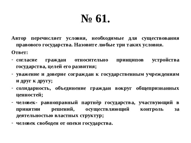 № 61. Автор перечисляет условия, необходимые для существования правового государства. Назовите любые три таких условия. Ответ: согласие граждан относительно принципов устройства государства, целей его развития; уважение и доверие сограждан к государственным учреждениям и друг к другу; солидарность, объединение граждан вокруг общепризнанных ценностей; человек- равноправный партнёр государства, участвующий в принятии решений, осуществляющий контроль за деятельностью властных структур; человек свободен от опеки государства. 