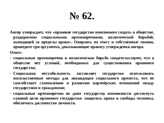 № 62. Автор утверждает, что «правовое государство невозможно создать в обществе, раздираемом социальными противоречиями, политической борьбой, выходящей за пределы права». Опираясь на текст и собственные знания, приведите три аргумента, доказывающие правоту утверждения автора. Ответ: социальные противоречия и политическая борьба свидетельствуют, что в обществе нет условий, необходимых для существования правового государства; Социальная нестабильность заставляет государство использовать насильственные методы для ликвидации социального протеста, что не способствует становлению и развитию партнёрских отношений между государством и гражданами; социальные противоречия не дают государству возможности достигнуть главной цели правового государства- защитить права и свободы человека, обеспечить достоинство личности. 