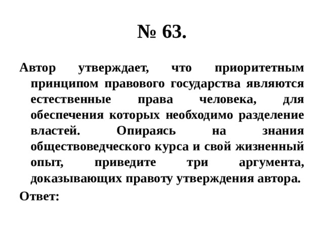 № 63. Автор утверждает, что приоритетным принципом правового государства являются естественные права человека, для обеспечения которых необходимо разделение властей. Опираясь на знания обществоведческого курса и свой жизненный опыт, приведите три аргумента, доказывающих правоту утверждения автора. Ответ: 