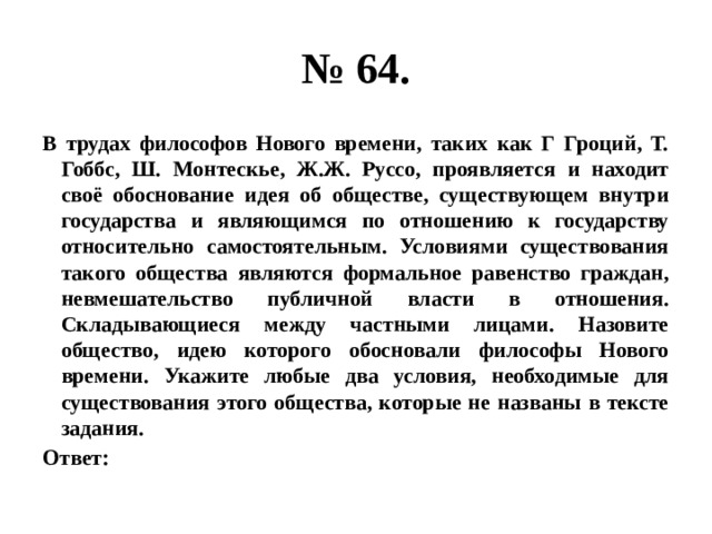 № 64. В трудах философов Нового времени, таких как Г Гроций, Т. Гоббс, Ш. Монтескье, Ж.Ж. Руссо, проявляется и находит своё обоснование идея об обществе, существующем внутри государства и являющимся по отношению к государству относительно самостоятельным. Условиями существования такого общества являются формальное равенство граждан, невмешательство публичной власти в отношения. Складывающиеся между частными лицами. Назовите общество, идею которого обосновали философы Нового времени. Укажите любые два условия, необходимые для существования этого общества, которые не названы в тексте задания. Ответ: 