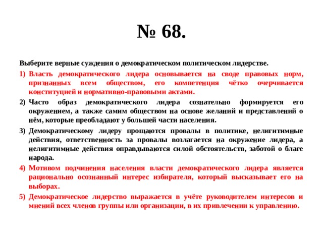 № 68. Выберите верные суждения о демократическом политическом лидерстве. Власть демократического лидера основывается на своде правовых норм, признанных всем обществом, его компетенция чётко очерчивается конституцией и нормативно-правовыми актами. Часто образ демократического лидера сознательно формируется его окружением, а также самим обществом на основе желаний и представлений о нём, которые преобладают у большей части населения. Демократическому лидеру прощаются провалы в политике, нелигитимные действия, ответственность за провалы возлагается на окружение лидера, а нелигитимные действия оправдываются силой обстоятельств, заботой о благе народа. Мотивом подчинения населения власти демократического лидера является рационально осознанный интерес избирателя, который высказывает его на выборах. Демократическое лидерство выражается в учёте руководителем интересов и мнений всех членов группы или организации, в их привлечении к управлению. 