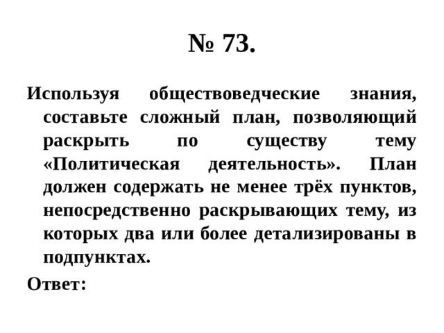 № 73. Используя обществоведческие знания, составьте сложный план, позволяющий раскрыть по существу тему «Политическая деятельность». План должен содержать не менее трёх пунктов, непосредственно раскрывающих тему, из которых два или более детализированы в подпунктах. Ответ: 