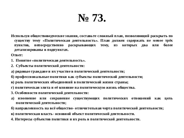 № 73. Используя обществоведческие знания, составьте сложный план, позволяющий раскрыть по существу тему «Политическая деятельность». План должен содержать не менее трёх пунктов, непосредственно раскрывающих тему, из которых два или более детализированы в подпунктах. Ответ: Понятие «политическая деятельность». Субъекты политической деятельности: а) рядовые граждане и их участие в политической деятельности; б) профессиональные политики как субъекты политической деятельности; в) роль политических объединений в политической жизни страны; г) политическая элита и её влияние на политическую жизнь общества. 3. Особенности политической деятельности: а) изменение или сохранение существующих политических отношений как цель политической деятельности; б) направленность на всё общество- отличительная черта политической деятельности; в) политическая власть- основной объект политической деятельности. 4. Интересы субъектов политики и их роль в политической деятельности. 