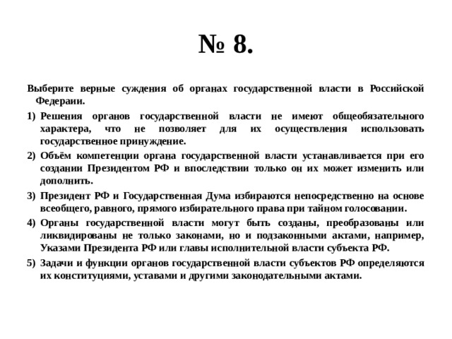 № 8. Выберите верные суждения об органах государственной власти в Российской Федераии. Решения органов государственной власти не имеют общеобязательного характера, что не позволяет для их осуществления использовать государственное принуждение. Объём компетенции органа государственной власти устанавливается при его создании Президентом РФ и впоследствии только он их может изменить или дополнить. Президент РФ и Государственная Дума избираются непосредственно на основе всеобщего, равного, прямого избирательного права при тайном голосовании. Органы государственной власти могут быть созданы, преобразованы или ликвидированы не только законами, но и подзаконными актами, например, Указами Президента РФ или главы исполнительной власти субъекта РФ. Задачи и функции органов государственной власти субъектов РФ определяются их конституциями, уставами и другими законодательными актами. 