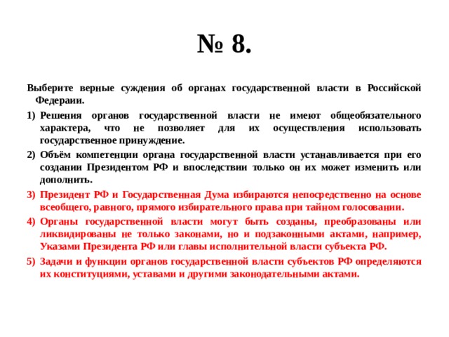 № 8. Выберите верные суждения об органах государственной власти в Российской Федераии. Решения органов государственной власти не имеют общеобязательного характера, что не позволяет для их осуществления использовать государственное принуждение. Объём компетенции органа государственной власти устанавливается при его создании Президентом РФ и впоследствии только он их может изменить или дополнить. Президент РФ и Государственная Дума избираются непосредственно на основе всеобщего, равного, прямого избирательного права при тайном голосовании. Органы государственной власти могут быть созданы, преобразованы или ликвидированы не только законами, но и подзаконными актами, например, Указами Президента РФ или главы исполнительной власти субъекта РФ. Задачи и функции органов государственной власти субъектов РФ определяются их конституциями, уставами и другими законодательными актами. 