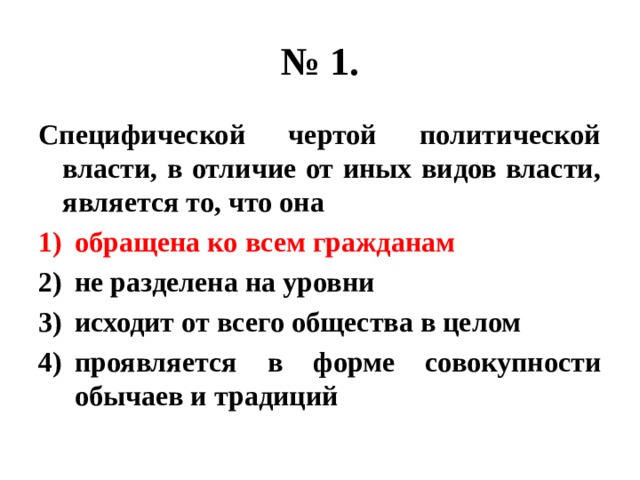 № 1. Специфической чертой политической власти, в отличие от иных видов власти, является то, что она обращена ко всем гражданам не разделена на уровни исходит от всего общества в целом проявляется в форме совокупности обычаев и традиций 