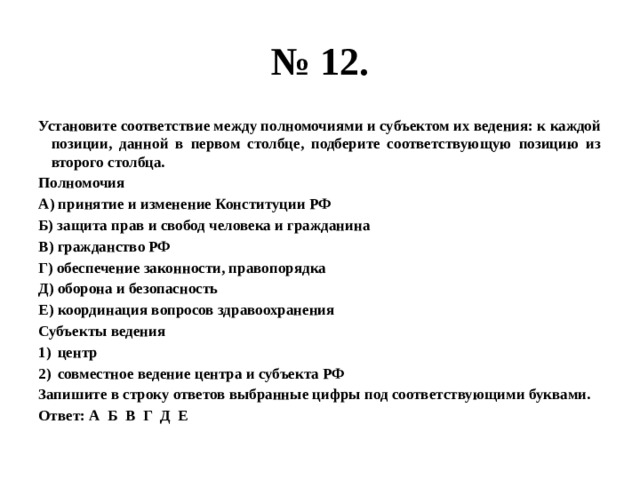 № 12. Установите соответствие между полномочиями и субъектом их ведения: к каждой позиции, данной в первом столбце, подберите соответствующую позицию из второго столбца. Полномочия А) принятие и изменение Конституции РФ Б) защита прав и свобод человека и гражданина В) гражданство РФ Г) обеспечение законности, правопорядка Д) оборона и безопасность Е) координация вопросов здравоохранения Субъекты ведения центр совместное ведение центра и субъекта РФ Запишите в строку ответов выбранные цифры под соответствующими буквами. Ответ: А Б В Г Д Е 