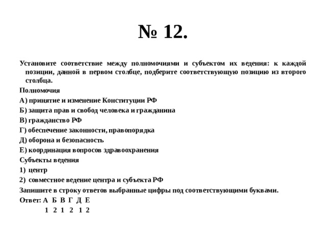 № 12. Установите соответствие между полномочиями и субъектом их ведения: к каждой позиции, данной в первом столбце, подберите соответствующую позицию из второго столбца. Полномочия А) принятие и изменение Конституции РФ Б) защита прав и свобод человека и гражданина В) гражданство РФ Г) обеспечение законности, правопорядка Д) оборона и безопасность Е) координация вопросов здравоохранения Субъекты ведения центр совместное ведение центра и субъекта РФ Запишите в строку ответов выбранные цифры под соответствующими буквами. Ответ: А Б В Г Д Е  1 2 1 2 1 2 