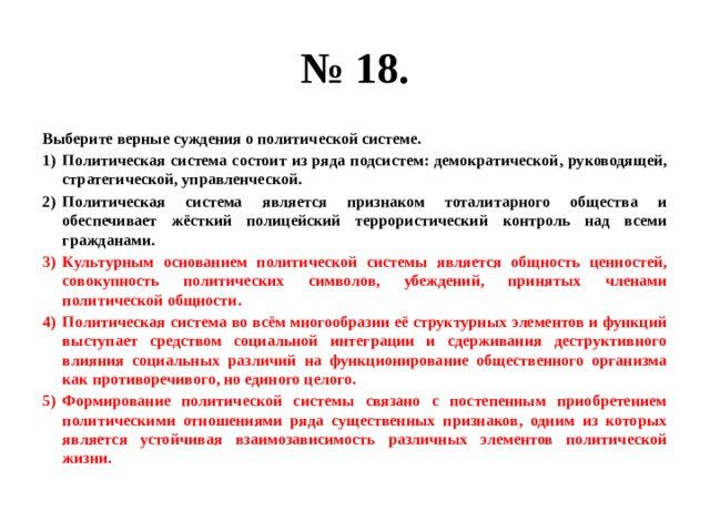 № 18. Выберите верные суждения о политической системе. Политическая система состоит из ряда подсистем: демократической, руководящей, стратегической, управленческой. Политическая система является признаком тоталитарного общества и обеспечивает жёсткий полицейский террористический контроль над всеми гражданами. Культурным основанием политической системы является общность ценностей, совокупность политических символов, убеждений, принятых членами политической общности. Политическая система во всём многообразии её структурных элементов и функций выступает средством социальной интеграции и сдерживания деструктивного влияния социальных различий на функционирование общественного организма как противоречивого, но единого целого. Формирование политической системы связано с постепенным приобретением политическими отношениями ряда существенных признаков, одним из которых является устойчивая взаимозависимость различных элементов политической жизни. 