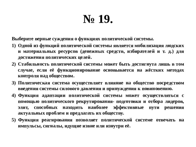 № 19. Выберите верные суждения о функциях политической системы. Одной из функций политической системы является мобилизация людских и материальных ресурсов (денежных средств, избирателей и т. д.) для достижения политических целей. Стабильность политической системы может быть достигнута лишь в том случае, если её функционирование основывается на жёстких методах контроля над обществом. Политическая система осуществляет влияние на общество посредством введения системы силового давления и принуждения к повиновению. Функция адаптации политической системы может осуществляться с помощью политического рекрутирования- подготовки и отбора лидеров, элит, способных находить наиболее эффективные пути решения актуальных проблем и предлагать их обществу. Функция реагирования позволяет политической системе отвечать на импульсы, сигналы, идущие извне или изнутри её. 