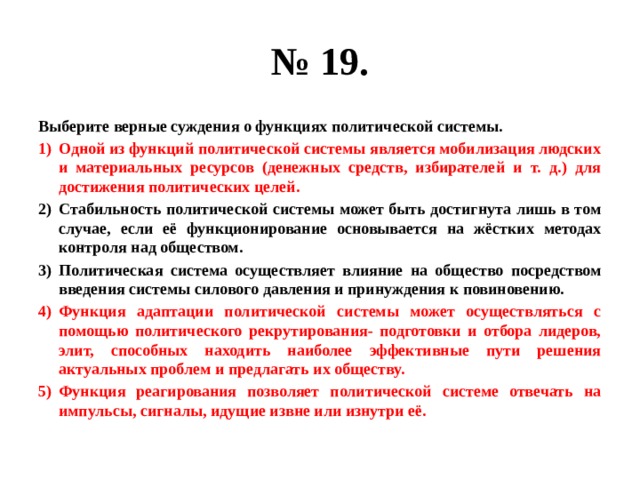 № 19. Выберите верные суждения о функциях политической системы. Одной из функций политической системы является мобилизация людских и материальных ресурсов (денежных средств, избирателей и т. д.) для достижения политических целей. Стабильность политической системы может быть достигнута лишь в том случае, если её функционирование основывается на жёстких методах контроля над обществом. Политическая система осуществляет влияние на общество посредством введения системы силового давления и принуждения к повиновению. Функция адаптации политической системы может осуществляться с помощью политического рекрутирования- подготовки и отбора лидеров, элит, способных находить наиболее эффективные пути решения актуальных проблем и предлагать их обществу. Функция реагирования позволяет политической системе отвечать на импульсы, сигналы, идущие извне или изнутри её. 