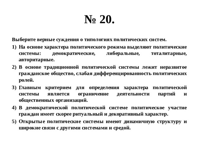 № 20. Выберите верные суждения о типологиях политических систем. На основе характера политического режима выделяют политические системы: демократические, либеральные, тоталитарные, авторитарные. В основе традиционной политической системы лежит неразвитое гражданское общество, слабая дифференцированность политических ролей. Главным критерием для определения характера политической системы является ограничение деятельности партий и общественных организаций. В демократической политической системе политическое участие граждан имеет скорее ритуальный и декоративный характер. Открытые политические системы имеют динамичную структуру и широкие связи с другими системами и средой. 