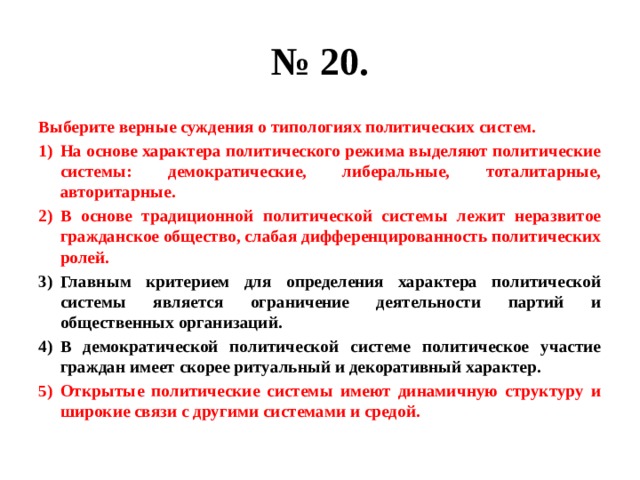 № 20. Выберите верные суждения о типологиях политических систем. На основе характера политического режима выделяют политические системы: демократические, либеральные, тоталитарные, авторитарные. В основе традиционной политической системы лежит неразвитое гражданское общество, слабая дифференцированность политических ролей. Главным критерием для определения характера политической системы является ограничение деятельности партий и общественных организаций. В демократической политической системе политическое участие граждан имеет скорее ритуальный и декоративный характер. Открытые политические системы имеют динамичную структуру и широкие связи с другими системами и средой. 